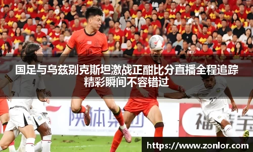 国足与乌兹别克斯坦激战正酣比分直播全程追踪精彩瞬间不容错过